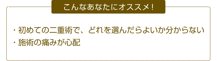 こんなあなたにオススメ！ ・初めての二重術で、どれを選んだらよいか分からない・施術の痛みが心配